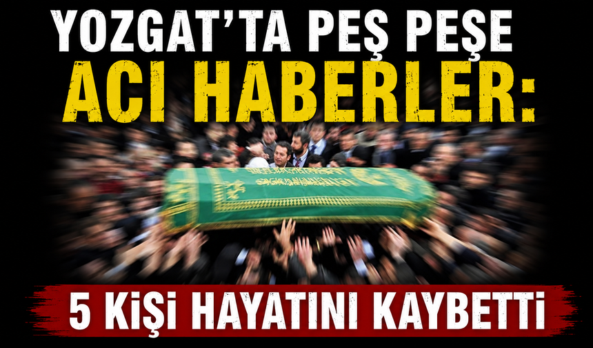 Yozgat’ta peş peşe acı haberler: 5 kişi hayatını kaybetti